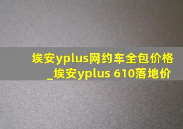 埃安yplus网约车全包价格_埃安yplus 610落地价